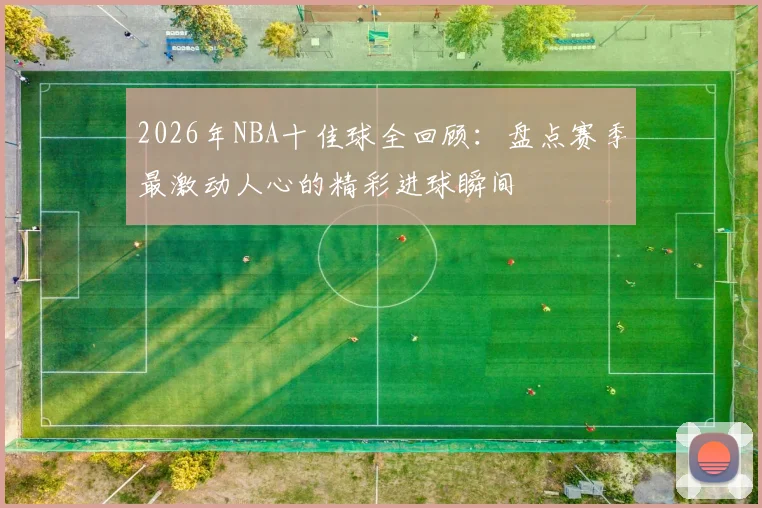 2026年NBA十佳球全回顾：盘点赛季最激动人心的精彩进球瞬间