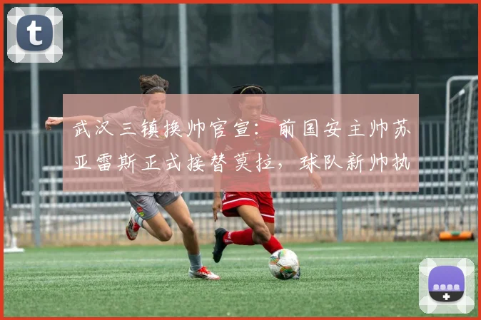武汉三镇换帅官宣：前国安主帅苏亚雷斯正式接替莫拉，球队新帅执教前景分析