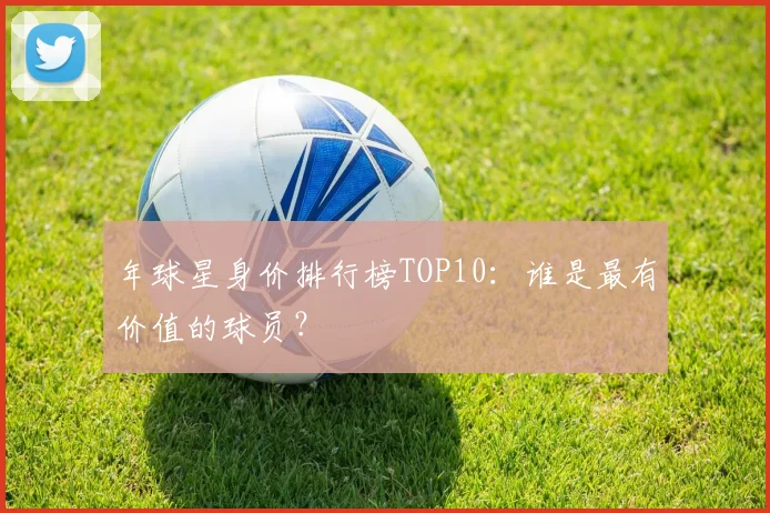 年球星身价排行榜TOP10:谁是最有价值的球员?