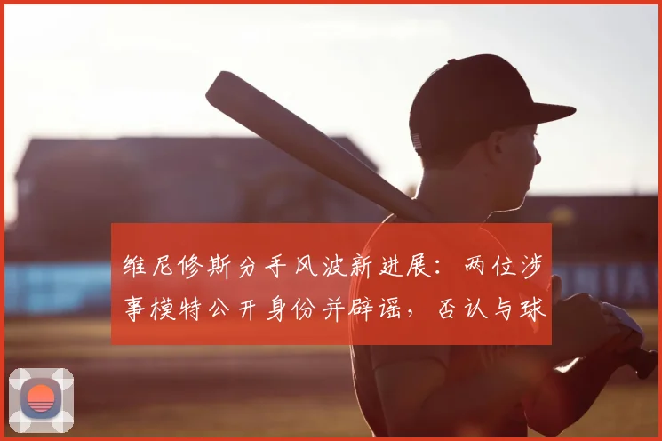 维尼修斯分手风波新进展:两位涉事模特公开身份并辟谣,否认与球星恋情有关