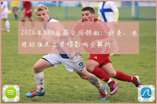 2026年NBA底薪合同预测:新秀、老将标准及工资帽影响全解析