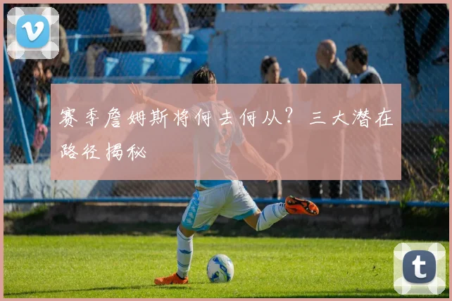 赛季詹姆斯将何去何从？三大潜在路径揭秘