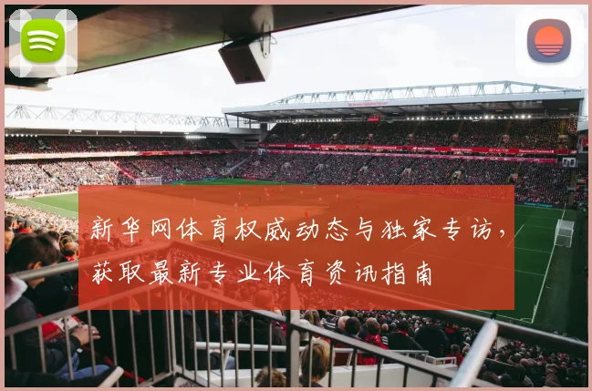 新华网体育权威动态与独家专访，获取最新专业体育资讯指南