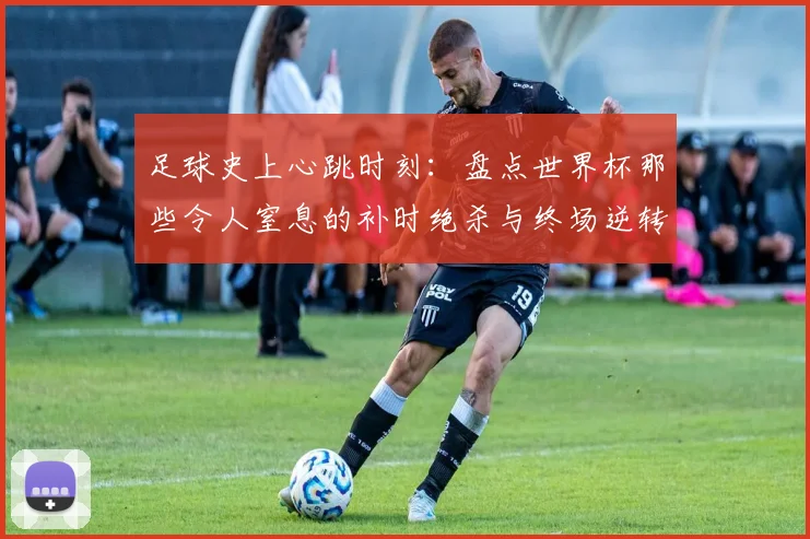 足球史上心跳时刻：盘点世界杯那些令人窒息的补时绝杀与终场逆转