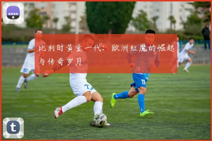 比利时黄金一代:欧洲红魔的崛起与传奇岁月