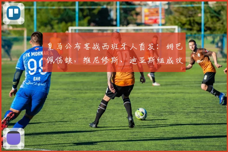 皇马公布客战西班牙人首发：姆巴佩伤缺，维尼修斯、迪亚斯组成攻击线