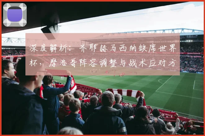 深度解析:齐耶赫马西纳缺席世界杯,摩洛哥阵容调整与战术应对方案